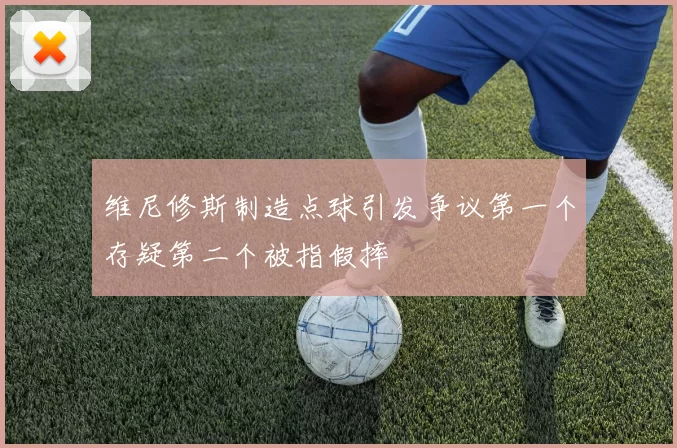 维尼修斯制造点球引发争议第一个存疑第二个被指假摔