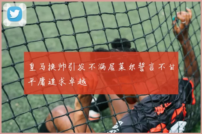 皇马换帅引发不满居莱尔誓言不甘平庸追求卓越