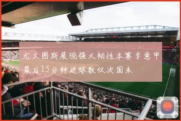 尤文图斯展现强大韧性本赛季意甲最后15分钟进球数仅次国米