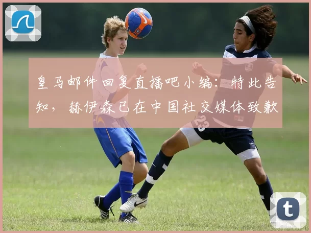 皇马邮件回复直播吧小编：特此告知，赫伊森已在中国社交媒体致歉