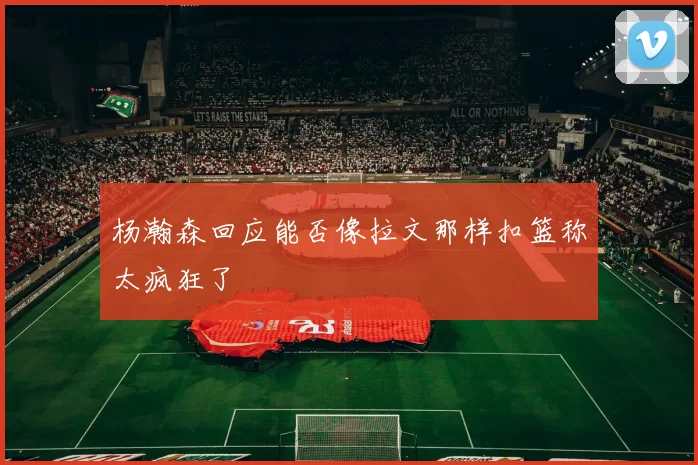 杨瀚森回应能否像拉文那样扣篮称太疯狂了