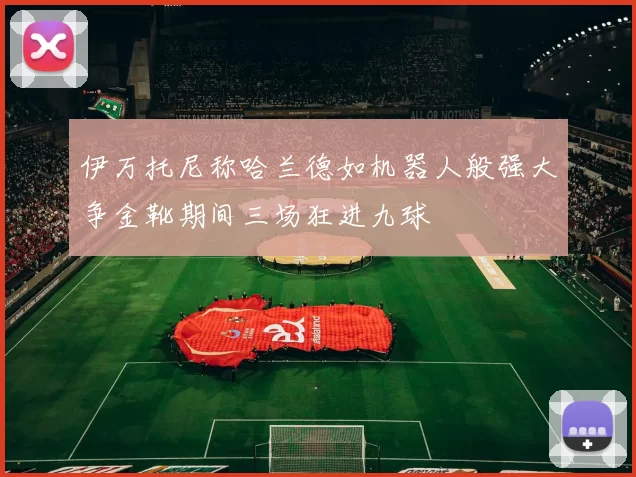 伊万托尼称哈兰德如机器人般强大争金靴期间三场狂进九球