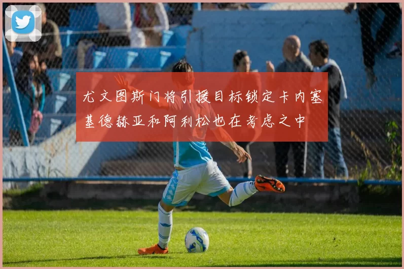 尤文图斯门将引援目标锁定卡内塞基德赫亚和阿利松也在考虑之中