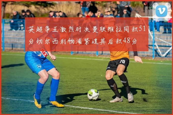 英超争五激烈对决曼联维拉同积51分切尔西利物浦紧追其后积48分