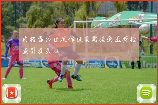 内格雷拉出庭作证前需接受医疗检查引发关注