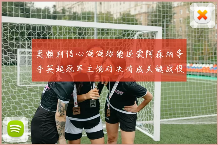 奥赖利信心满满称能逆袭阿森纳争夺英超冠军主场对决将成关键战役