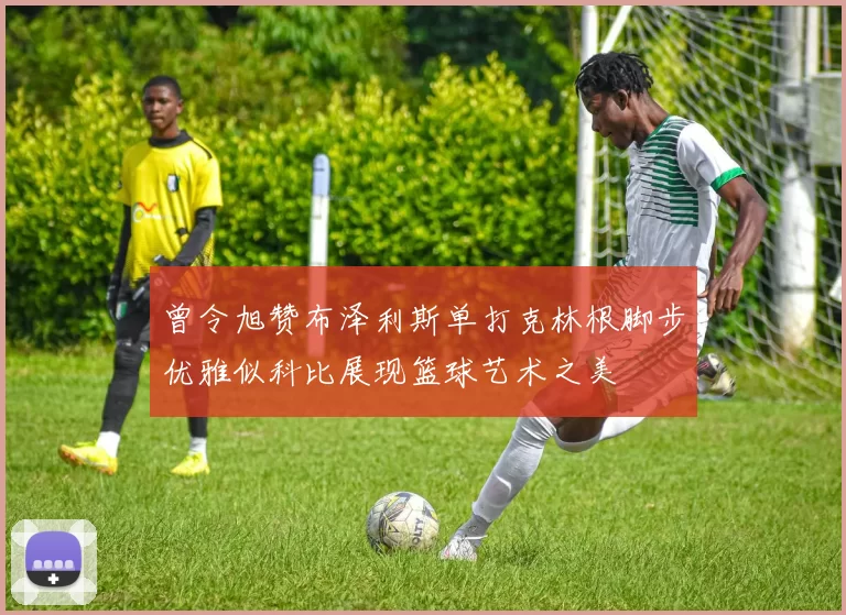曾令旭赞布泽利斯单打克林根脚步优雅似科比展现篮球艺术之美