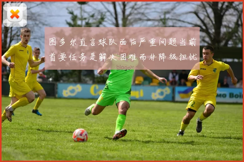 图多尔直言球队面临严重问题当前首要任务是解决困难而非降级担忧