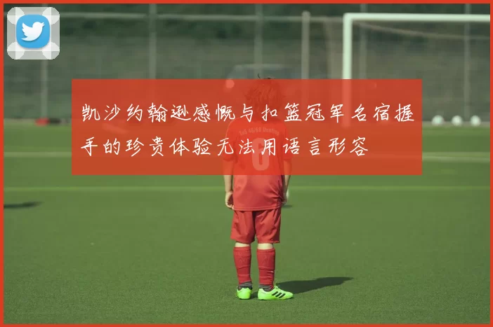 凯沙约翰逊感慨与扣篮冠军名宿握手的珍贵体验无法用语言形容