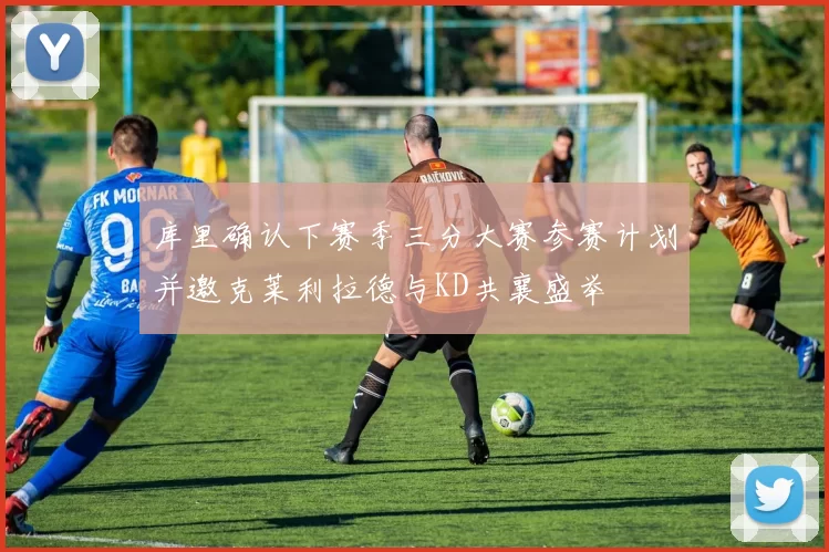 库里确认下赛季三分大赛参赛计划并邀克莱利拉德与KD共襄盛举