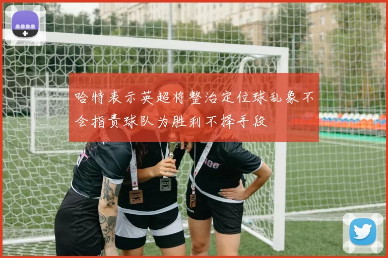 哈特表示英超将整治定位球乱象不会指责球队为胜利不择手段