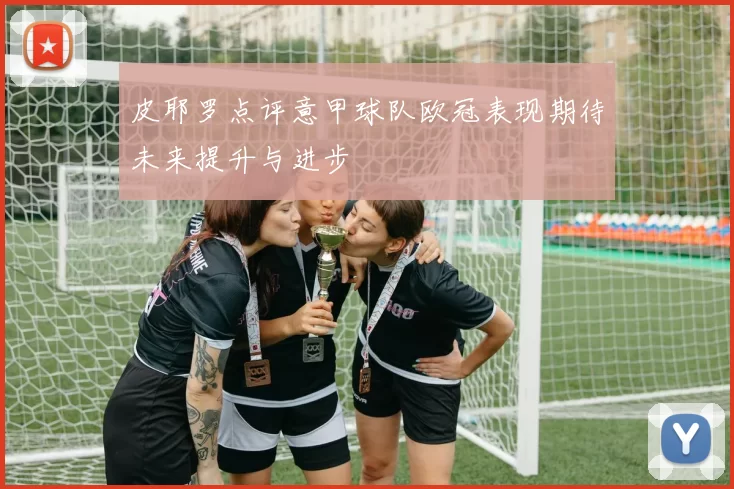 皮耶罗点评意甲球队欧冠表现期待未来提升与进步