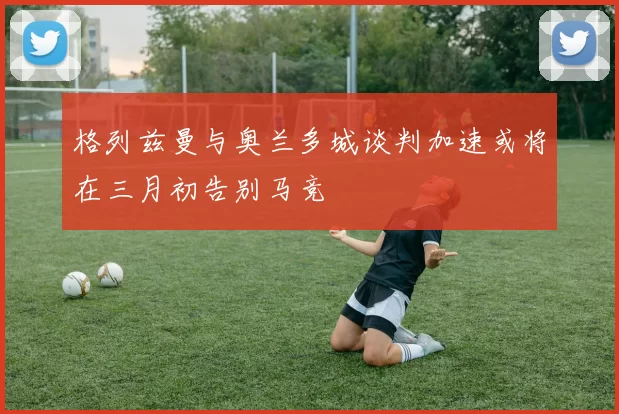 格列兹曼与奥兰多城谈判加速或将在三月初告别马竞